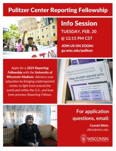 Pulitzer Info Session Poster: Wednesday Feb 20 @ 12:15 PM CST Apply for a 2024 Reporting Fellowship with the University of Wisconsin Madison. Adbvance your education bvy bvringing underrepresentaed stories to light from around the world and within the U.S. and hear from previous Reporting Fellows.