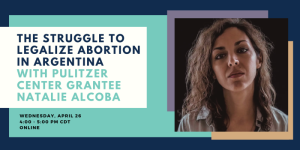 Event banner: The Struggle to Legalize Abortion in Argentina with Pulitzer Center Grantee Natalie Alcoba on Wednesday, April 26, Online