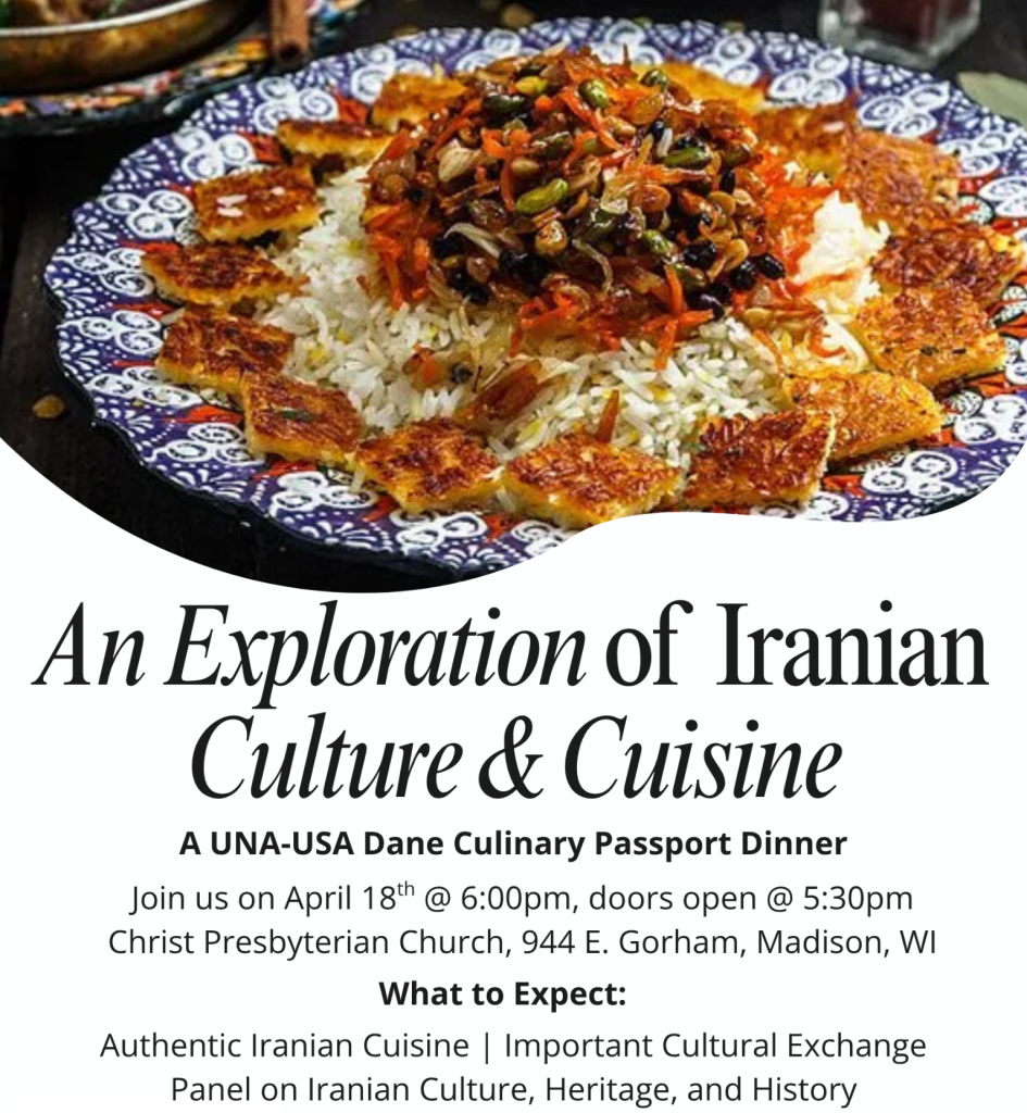 An Exploration of Iranian Culture & Cuisine A UNA-USA Dane Culinary Passport Dinner. Join us on April 18th @ 6pm - doors open 5:30pm Christ Presbyterian Church, 944 E Gorham, Madison, WI