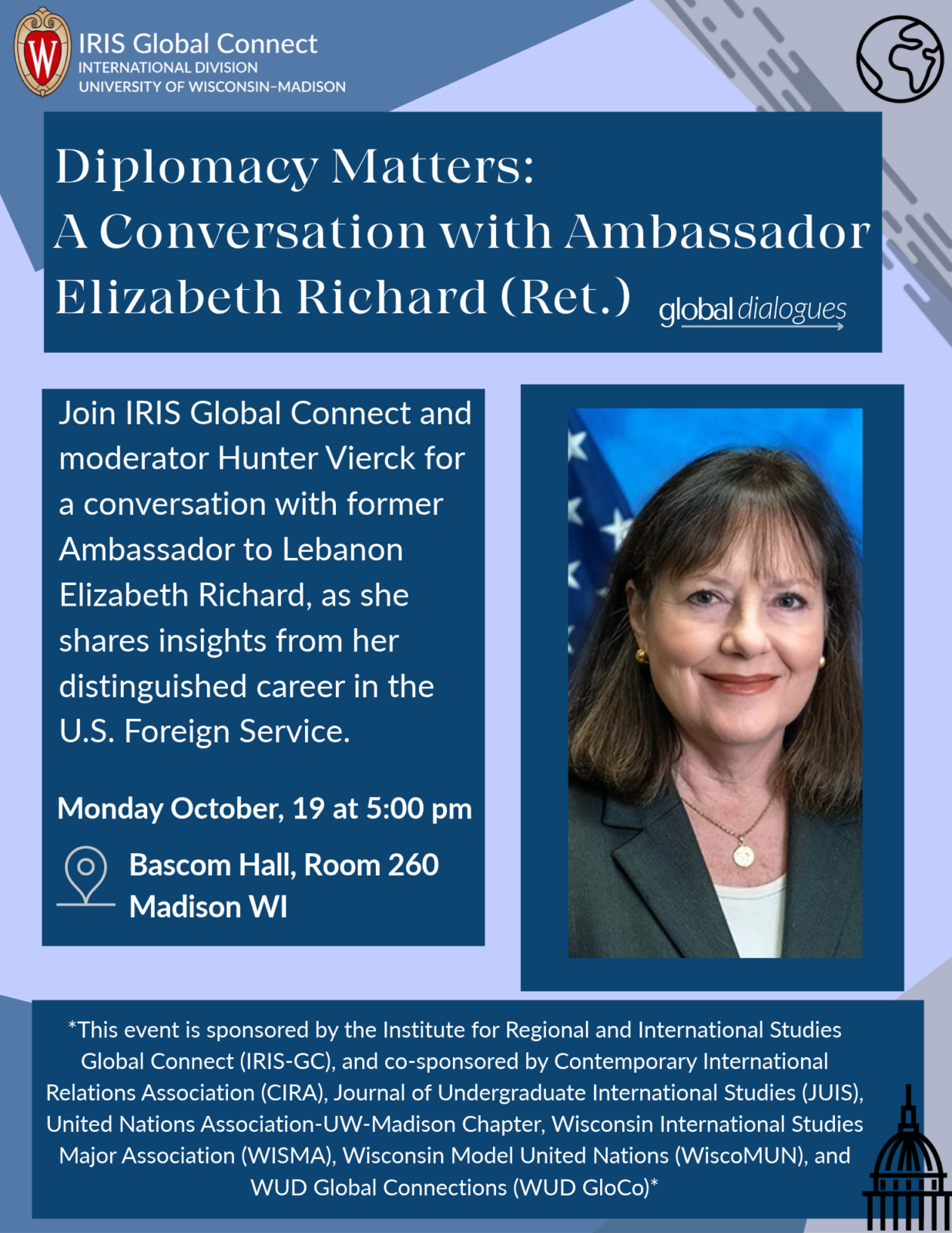 Event text: Diplomacy Matters: A Conversation with Ambassador Elizabeth Richard Bascom Hall, Room 260 Madison WI Monday October, 19 at 5:00 pm Join IRIS Global Connect and moderator Hunter Vierck for a conversation with former Ambassador to Lebanon Elizabeth Richard, as she shares insights from her distinguished career in the U.S. Foreign Service.
