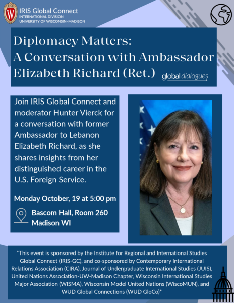 Event text: Diplomacy Matters: A Conversation with Ambassador Elizabeth Richard Bascom Hall, Room 260 Madison WI Monday October, 19 at 5:00 pm Join IRIS Global Connect and moderator Hunter Vierck for a conversation with former Ambassador to Lebanon Elizabeth Richard, as she shares insights from her distinguished career in the U.S. Foreign Service.